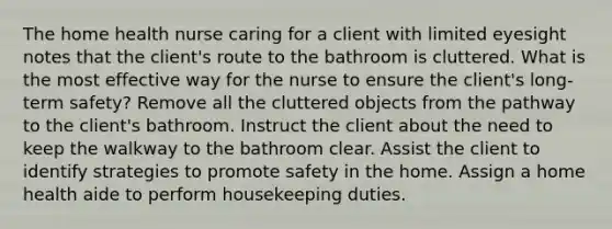 The home health nurse caring for a client with limited eyesight notes that the client's route to the bathroom is cluttered. What is the most effective way for the nurse to ensure the client's long-term safety? Remove all the cluttered objects from the pathway to the client's bathroom. Instruct the client about the need to keep the walkway to the bathroom clear. Assist the client to identify strategies to promote safety in the home. Assign a home health aide to perform housekeeping duties.