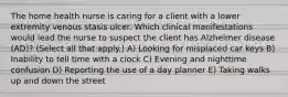 The home health nurse is caring for a client with a lower extremity venous stasis ulcer. Which clinical manifestations would lead the nurse to suspect the client has Alzheimer disease​ (AD)? (Select all that​ apply.) A) Looking for misplaced car keys B) Inability to tell time with a clock C) Evening and nighttime confusion D) Reporting the use of a day planner E) Taking walks up and down the street