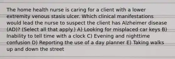 The home health nurse is caring for a client with a lower extremity venous stasis ulcer. Which clinical manifestations would lead the nurse to suspect the client has Alzheimer disease​ (AD)? (Select all that​ apply.) A) Looking for misplaced car keys B) Inability to tell time with a clock C) Evening and nighttime confusion D) Reporting the use of a day planner E) Taking walks up and down the street