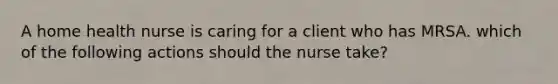 A home health nurse is caring for a client who has MRSA. which of the following actions should the nurse take?