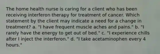 The home health nurse is caring for a client who has been receiving interferon therapy for treatment of cancer. Which statement by the client may indicate a need for a change in treatment? a. "I have frequent muscle aches and pains." b. "I rarely have the energy to get out of bed." c. "I experience chills after I inject the interferon." d. "I take acetaminophen every 4 hours."