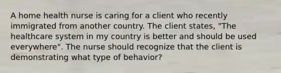 A home health nurse is caring for a client who recently immigrated from another country. The client states, "The healthcare system in my country is better and should be used everywhere". The nurse should recognize that the client is demonstrating what type of behavior?