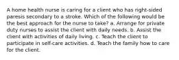 A home health nurse is caring for a client who has right-sided paresis secondary to a stroke. Which of the following would be the best approach for the nurse to take? a. Arrange for private duty nurses to assist the client with daily needs. b. Assist the client with activities of daily living. c. Teach the client to participate in self-care activities. d. Teach the family how to care for the client.