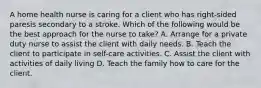 A home health nurse is caring for a client who has right-sided paresis secondary to a stroke. Which of the following would be the best approach for the nurse to take? A. Arrange for a private duty nurse to assist the client with daily needs. B. Teach the client to participate in self-care activities. C. Assist the client with activities of daily living D. Teach the family how to care for the client.