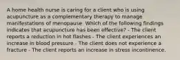 A home health nurse is caring for a client who is using acupuncture as a complementary therapy to manage manifestations of menopause. Which of the following findings indicates that acupuncture has been effective? - The client reports a reduction in hot flashes - The client experiences an increase in blood pressure - The client does not experience a fracture - The client reports an increase in stress incontinence.