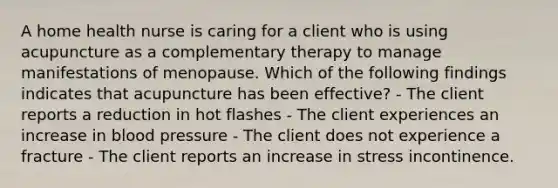 A home health nurse is caring for a client who is using acupuncture as a complementary therapy to manage manifestations of menopause. Which of the following findings indicates that acupuncture has been effective? - The client reports a reduction in hot flashes - The client experiences an increase in blood pressure - The client does not experience a fracture - The client reports an increase in stress incontinence.