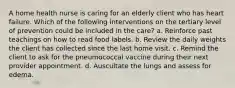 A home health nurse is caring for an elderly client who has heart failure. Which of the following interventions on the tertiary level of prevention could be included in the care? a. Reinforce past teachings on how to read food labels. b. Review the daily weights the client has collected since the last home visit. c. Remind the client to ask for the pneumococcal vaccine during their next provider appointment. d. Auscultate the lungs and assess for edema.