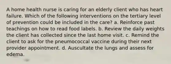 A home health nurse is caring for an elderly client who has heart failure. Which of the following interventions on the tertiary level of prevention could be included in the care? a. Reinforce past teachings on how to read food labels. b. Review the daily weights the client has collected since the last home visit. c. Remind the client to ask for the pneumococcal vaccine during their next provider appointment. d. Auscultate the lungs and assess for edema.