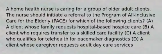 A home health nurse is caring for a group of older adult clients. The nurse should initiate a referral to the Program of All-Inclusive Care for the Elderly (PACE) for which of the following clients? (A) A client whose family requests hospital-based hospice care (B) A client who requires transfer to a skilled care facility (C) A client who qualifies for telehealth for pacemaker diagnostics (D) A client whose caregiver requests adult day care services