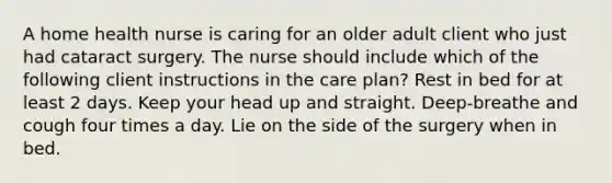 A home health nurse is caring for an older adult client who just had cataract surgery. The nurse should include which of the following client instructions in the care plan? Rest in bed for at least 2 days. Keep your head up and straight. Deep-breathe and cough four times a day. Lie on the side of the surgery when in bed.