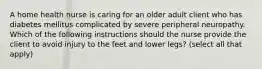 A home health nurse is caring for an older adult client who has diabetes mellitus complicated by severe peripheral neuropathy. Which of the following instructions should the nurse provide the client to avoid injury to the feet and lower legs? (select all that apply)