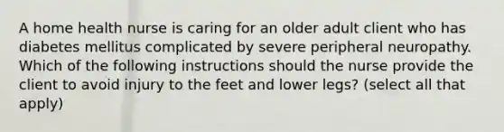 A home health nurse is caring for an older adult client who has diabetes mellitus complicated by severe peripheral neuropathy. Which of the following instructions should the nurse provide the client to avoid injury to the feet and lower legs? (select all that apply)