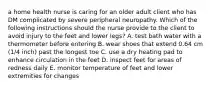 a home health nurse is caring for an older adult client who has DM complicated by severe peripheral neuropathy. Which of the following instructions should the nurse provide to the client to avoid injury to the feet and lower legs? A. test bath water with a thermometer before entering B. wear shoes that extend 0.64 cm (1/4 inch) past the longest toe C. use a dry heating pad to enhance circulation in the feet D. inspect feet for areas of redness daily E. monitor temperature of feet and lower extremities for changes