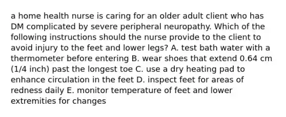 a home health nurse is caring for an older adult client who has DM complicated by severe peripheral neuropathy. Which of the following instructions should the nurse provide to the client to avoid injury to the feet and lower legs? A. test bath water with a thermometer before entering B. wear shoes that extend 0.64 cm (1/4 inch) past the longest toe C. use a dry heating pad to enhance circulation in the feet D. inspect feet for areas of redness daily E. monitor temperature of feet and lower extremities for changes