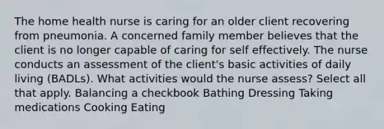 The home health nurse is caring for an older client recovering from pneumonia. A concerned family member believes that the client is no longer capable of caring for self effectively. The nurse conducts an assessment of the client's basic activities of daily living (BADLs). What activities would the nurse assess? Select all that apply. Balancing a checkbook Bathing Dressing Taking medications Cooking Eating