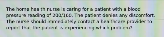 The home health nurse is caring for a patient with a blood pressure reading of 200/160. The patient denies any discomfort. The nurse should immediately contact a healthcare provider to report that the patient is experiencing which problem?