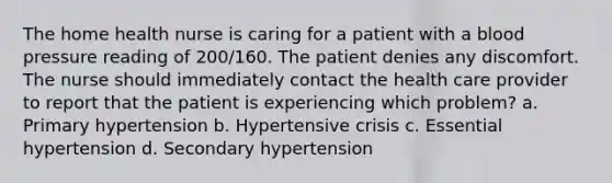 The home health nurse is caring for a patient with a blood pressure reading of 200/160. The patient denies any discomfort. The nurse should immediately contact the health care provider to report that the patient is experiencing which problem? a. Primary hypertension b. Hypertensive crisis c. Essential hypertension d. Secondary hypertension