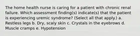 The home health nurse is caring for a patient with chronic renal failure. Which assessment finding(s) indicate(s) that the patient is experiencing uremic syndrome? (Select all that apply.) a. Restless legs b. Dry, scaly skin c. Crystals in the eyebrows d. Muscle cramps e. Hypotension