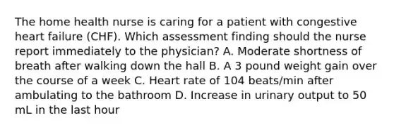 The home health nurse is caring for a patient with congestive heart failure (CHF). Which assessment finding should the nurse report immediately to the physician? A. Moderate shortness of breath after walking down the hall B. A 3 pound weight gain over the course of a week C. Heart rate of 104 beats/min after ambulating to the bathroom D. Increase in urinary output to 50 mL in the last hour