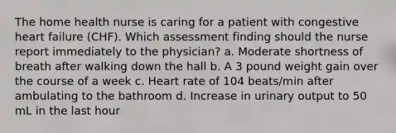 The home health nurse is caring for a patient with congestive heart failure (CHF). Which assessment finding should the nurse report immediately to the physician? a. Moderate shortness of breath after walking down the hall b. A 3 pound weight gain over the course of a week c. Heart rate of 104 beats/min after ambulating to the bathroom d. Increase in urinary output to 50 mL in the last hour