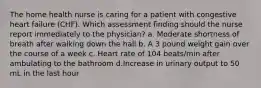 The home health nurse is caring for a patient with congestive heart failure (CHF). Which assessment finding should the nurse report immediately to the physician? a. Moderate shortness of breath after walking down the hall b. A 3 pound weight gain over the course of a week c. Heart rate of 104 beats/min after ambulating to the bathroom d.Increase in urinary output to 50 mL in the last hour