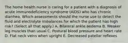 The home health nurse is caring for a patient with a diagnosis of acute immunodeficiency syndrome (AIDS) who has chronic diarrhea. Which assessments should the nurse use to detect the fluid and electrolyte imbalances for which the patient has high risk? (Select all that apply.) A. Bilateral ankle oedema B. Weaker leg muscles than usual C. Postural blood pressure and heart rate D. Flat neck veins when upright E. Decreased patellar reflexes