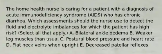 The home health nurse is caring for a patient with a diagnosis of acute immunodeficiency syndrome (AIDS) who has chronic diarrhea. Which assessments should the nurse use to detect the fluid and electrolyte imbalances for which the patient has high risk? (Select all that apply.) A. Bilateral ankle oedema B. Weaker leg muscles than usual C. Postural blood pressure and heart rate D. Flat neck veins when upright E. Decreased patellar reflexes