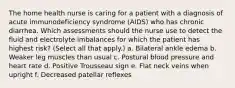 The home health nurse is caring for a patient with a diagnosis of acute immunodeficiency syndrome (AIDS) who has chronic diarrhea. Which assessments should the nurse use to detect the fluid and electrolyte imbalances for which the patient has highest risk? (Select all that apply.) a. Bilateral ankle edema b. Weaker leg muscles than usual c. Postural blood pressure and heart rate d. Positive Trousseau sign e. Flat neck veins when upright f. Decreased patellar reflexes