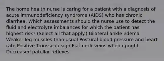 The home health nurse is caring for a patient with a diagnosis of acute immunodeficiency syndrome (AIDS) who has chronic diarrhea. Which assessments should the nurse use to detect the fluid and electrolyte imbalances for which the patient has highest risk? (Select all that apply.) Bilateral ankle edema Weaker leg muscles than usual Postural blood pressure and heart rate Positive Trousseau sign Flat neck veins when upright Decreased patellar reflexes