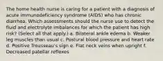 The home health nurse is caring for a patient with a diagnosis of acute immunodeficiency syndrome (AIDS) who has chronic diarrhea. Which assessments should the nurse use to detect the fluid and electrolyte imbalances for which the patient has high risk? (Select all that apply.) a. Bilateral ankle edema b. Weaker leg muscles than usual c. Postural blood pressure and heart rate d. Positive Trousseau's sign e. Flat neck veins when upright f. Decreased patellar reflexes