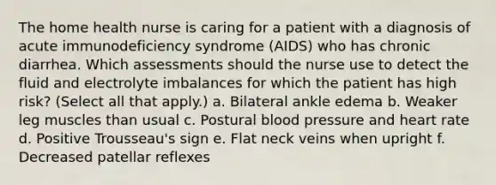 The home health nurse is caring for a patient with a diagnosis of acute immunodeficiency syndrome (AIDS) who has chronic diarrhea. Which assessments should the nurse use to detect the fluid and electrolyte imbalances for which the patient has high risk? (Select all that apply.) a. Bilateral ankle edema b. Weaker leg muscles than usual c. Postural blood pressure and heart rate d. Positive Trousseau's sign e. Flat neck veins when upright f. Decreased patellar reflexes