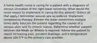 A home health nurse is caring for a patient with a diagnosis of venous ulceration of the right lower extremity. What would the nurse expect to implement in caring for this patient? (Select all that apply.) Administer wound care as ordered. Implement compression therapy. Elevate the lower extremities multiple times daily. Educate the patient regarding the causes of a venous ulcer and its chronic nature. Determine whether support services like Meals on Wheels is required. Advise the patient to report increasing pain, purulent drainage, and a temperature above 100.5°F to the primary care provider.