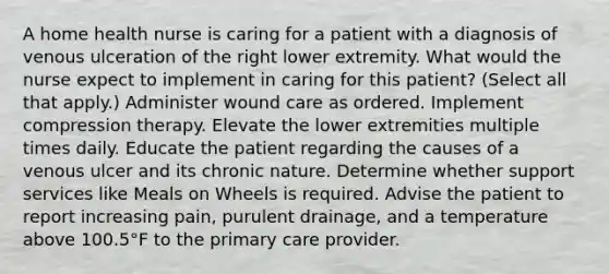 A home health nurse is caring for a patient with a diagnosis of venous ulceration of the right lower extremity. What would the nurse expect to implement in caring for this patient? (Select all that apply.) Administer wound care as ordered. Implement compression therapy. Elevate the lower extremities multiple times daily. Educate the patient regarding the causes of a venous ulcer and its chronic nature. Determine whether support services like Meals on Wheels is required. Advise the patient to report increasing pain, purulent drainage, and a temperature above 100.5°F to the primary care provider.