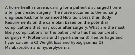 A home health nurse is caring for a patient discharged home after pancreatic surgery. The nurse documents the nursing diagnosis Risk for Imbalanced Nutrition: Less than Body Requirements on the care plan based on the potential complications that may occur after surgery. What are the most likely complications for the patient who has had pancreatic surgery? A) Proteinuria and hyperkalemia B) Hemorrhage and hypercalcemia C) Weight loss and hypoglycemia D) Malabsorption and hyperglycemia