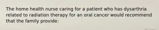 The home health nurse caring for a patient who has dysarthria related to radiation therapy for an oral cancer would recommend that the family provide: