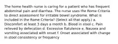 The home health nurse is caring for a patient who has frequent abdominal pain and diarrhea. The nurse uses the Rome Criteria to direct assessment for irritable bowel syndrome. What is included in the Rome Criteria? (Select all that apply.) a. Discomfort at least 3 days a month b. Blood in stool c. Pain relieved by defecation d. Excessive flatulence e. Nausea and vomiting associated with onset f. Onset associated with change in stool consistency or frequency