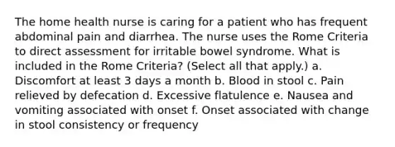 The home health nurse is caring for a patient who has frequent abdominal pain and diarrhea. The nurse uses the Rome Criteria to direct assessment for irritable bowel syndrome. What is included in the Rome Criteria? (Select all that apply.) a. Discomfort at least 3 days a month b. Blood in stool c. Pain relieved by defecation d. Excessive flatulence e. Nausea and vomiting associated with onset f. Onset associated with change in stool consistency or frequency