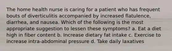 The home health nurse is caring for a patient who has frequent bouts of diverticulitis accompanied by increased flatulence, diarrhea, and nausea. Which of the following is the most appropriate suggestion to lessen these symptoms? a. Eat a diet high in fiber content b. Increase dietary fat intake c. Exercise to increase intra-abdominal pressure d. Take daily laxatives