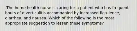 .The home health nurse is caring for a patient who has frequent bouts of diverticulitis accompanied by increased flatulence, diarrhea, and nausea. Which of the following is the most appropriate suggestion to lessen these symptoms?