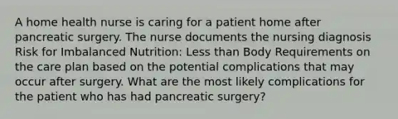 A home health nurse is caring for a patient home after pancreatic surgery. The nurse documents the nursing diagnosis Risk for Imbalanced Nutrition: Less than Body Requirements on the care plan based on the potential complications that may occur after surgery. What are the most likely complications for the patient who has had pancreatic surgery?