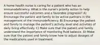 A home health nurse is caring for a patient who has an immunodeficiency. What is the nurse's priority action to help ensure successful outcomes and a favorable prognosis? A) Encourage the patient and family to be active partners in the management of the immunodeficiency. B) Encourage the patient and family to manage the patient's activity level and activities of daily living effectively. C) Make sure that the patient and family understand the importance of monitoring fluid balance. D) Make sure that the patient and family know how to adjust dosages of the medications used in treatment.