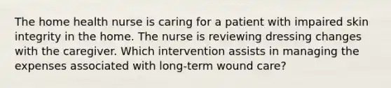 The home health nurse is caring for a patient with impaired skin integrity in the home. The nurse is reviewing dressing changes with the caregiver. Which intervention assists in managing the expenses associated with long-term wound care?