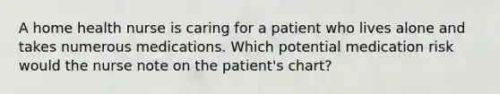 A home health nurse is caring for a patient who lives alone and takes numerous medications. Which potential medication risk would the nurse note on the patient's chart?