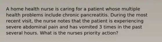 A home health nurse is caring for a patient whose multiple health problems include chronic pancreatitis. During the most recent visit, the nurse notes that the patient is experiencing severe abdominal pain and has vomited 3 times in the past several hours. What is the nurses priority action?