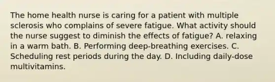 The home health nurse is caring for a patient with multiple sclerosis who complains of severe fatigue. What activity should the nurse suggest to diminish the effects of fatigue? A. relaxing in a warm bath. B. Performing deep-breathing exercises. C. Scheduling rest periods during the day. D. Including daily-dose multivitamins.