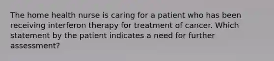 The home health nurse is caring for a patient who has been receiving interferon therapy for treatment of cancer. Which statement by the patient indicates a need for further assessment?