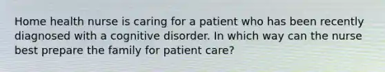 Home health nurse is caring for a patient who has been recently diagnosed with a cognitive disorder. In which way can the nurse best prepare the family for patient care?