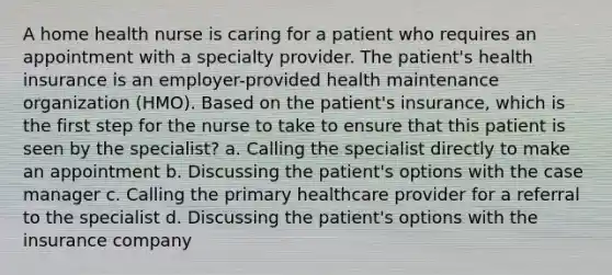 A home health nurse is caring for a patient who requires an appointment with a specialty provider. The patient's health insurance is an employer-provided health maintenance organization (HMO). Based on the patient's insurance, which is the first step for the nurse to take to ensure that this patient is seen by the specialist? a. Calling the specialist directly to make an appointment b. Discussing the patient's options with the case manager c. Calling the primary healthcare provider for a referral to the specialist d. Discussing the patient's options with the insurance company