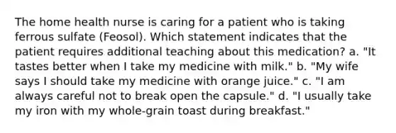 The home health nurse is caring for a patient who is taking ferrous sulfate (Feosol). Which statement indicates that the patient requires additional teaching about this medication? a. "It tastes better when I take my medicine with milk." b. "My wife says I should take my medicine with orange juice." c. "I am always careful not to break open the capsule." d. "I usually take my iron with my whole-grain toast during breakfast."