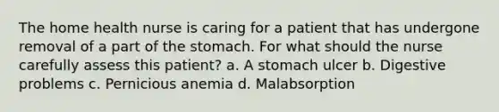 The home health nurse is caring for a patient that has undergone removal of a part of the stomach. For what should the nurse carefully assess this patient? a. A stomach ulcer b. Digestive problems c. Pernicious anemia d. Malabsorption